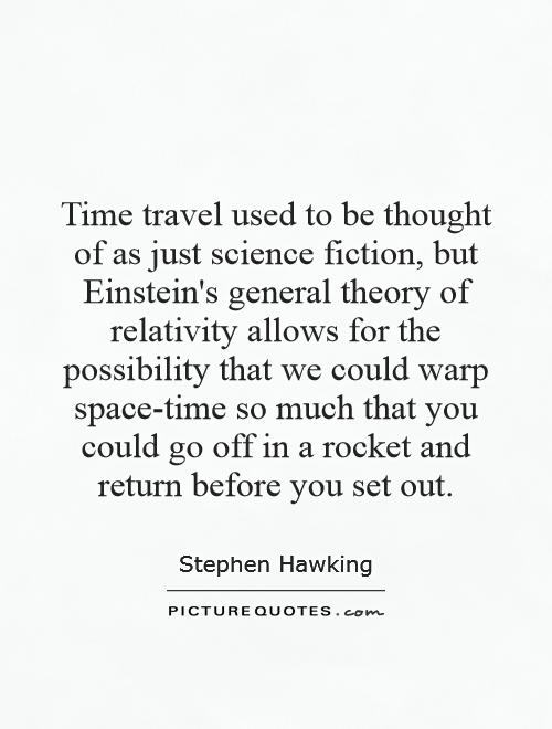 Time travel used to be thought of as just science fiction, but Einstein's general theory of relativity allows for the possibility that we could warp space-time so much that you could go off in a rocket and return before you set out Picture Quote #1