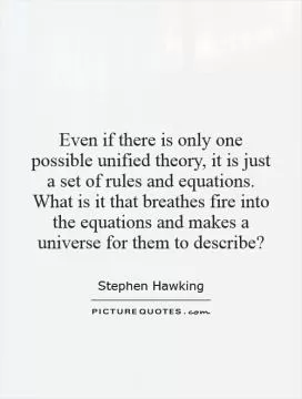 Even if there is only one possible unified theory, it is just a set of rules and equations. What is it that breathes fire into the equations and makes a universe for them to describe? Picture Quote #1