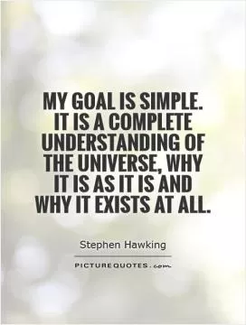My goal is simple. It is a complete understanding of the universe, why it is as it is and why it exists at all Picture Quote #1