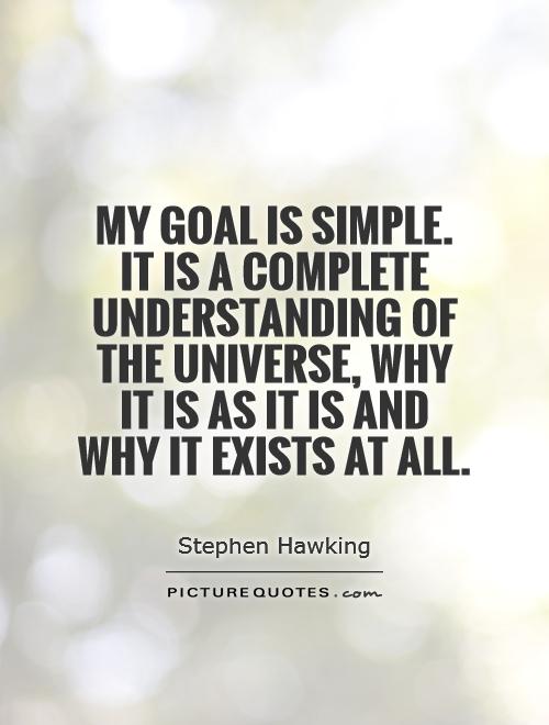 My goal is simple. It is a complete understanding of the universe, why it is as it is and why it exists at all Picture Quote #1