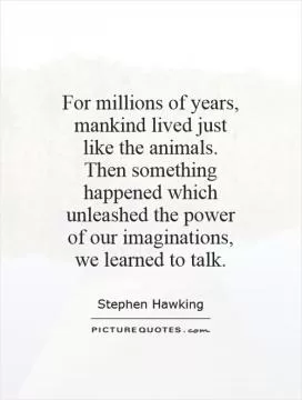 For millions of years, mankind lived just like the animals. Then something happened which unleashed the power of our imaginations, we learned to talk Picture Quote #1