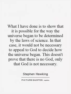 What I have done is to show that it is possible for the way the universe began to be determined by the laws of science. In that case, it would not be necessary to appeal to God to decide how the universe began. This doesn't prove that there is no God, only that God is not necessary Picture Quote #1
