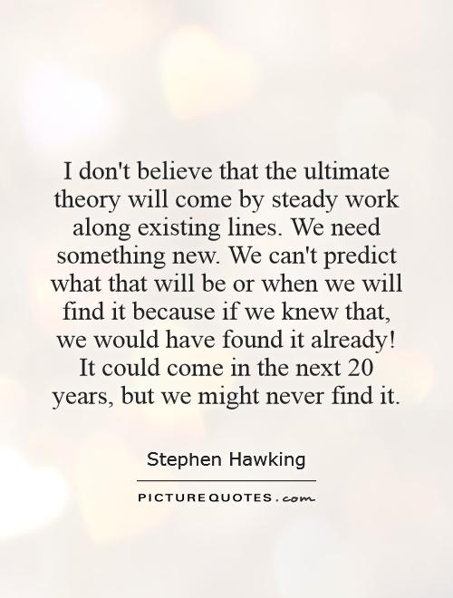 I don't believe that the ultimate theory will come by steady work along existing lines. We need something new. We can't predict what that will be or when we will find it because if we knew that, we would have found it already! It could come in the next 20 years, but we might never find it Picture Quote #1