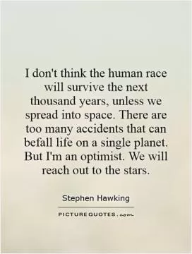 I don't think the human race will survive the next thousand years, unless we spread into space. There are too many accidents that can befall life on a single planet. But I'm an optimist. We will reach out to the stars Picture Quote #1