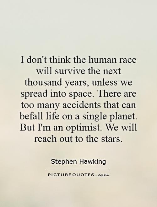 I don't think the human race will survive the next thousand years, unless we spread into space. There are too many accidents that can befall life on a single planet. But I'm an optimist. We will reach out to the stars Picture Quote #1