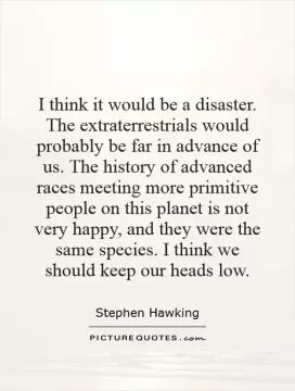 I think it would be a disaster. The extraterrestrials would probably be far in advance of us. The history of advanced races meeting more primitive people on this planet is not very happy, and they were the same species. I think we should keep our heads low Picture Quote #1
