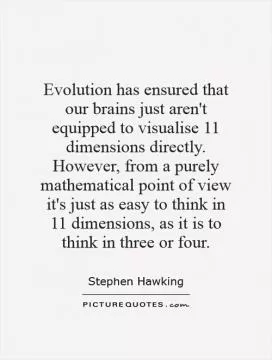 Evolution has ensured that our brains just aren't equipped to visualise 11 dimensions directly. However, from a purely mathematical point of view it's just as easy to think in 11 dimensions, as it is to think in three or four Picture Quote #1