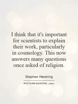 I think that it's important for scientists to explain their work, particularly in cosmology. This now answers many questions once asked of religion Picture Quote #1