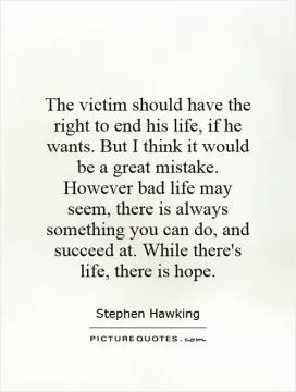 The victim should have the right to end his life, if he wants. But I think it would be a great mistake. However bad life may seem, there is always something you can do, and succeed at. While there's life, there is hope Picture Quote #1