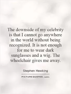 The downside of my celebrity is that I cannot go anywhere in the world without being recognized. It is not enough for me to wear dark sunglasses and a wig. The wheelchair gives me away Picture Quote #1