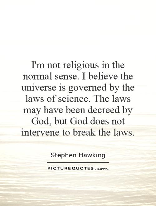 I'm not religious in the normal sense. I believe the universe is governed by the laws of science. The laws may have been decreed by God, but God does not intervene to break the laws Picture Quote #1