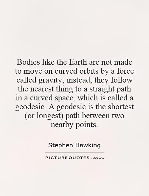 Bodies like the Earth are not made to move on curved orbits by a force called gravity; instead, they follow the nearest thing to a straight path in a curved space, which is called a geodesic. A geodesic is the shortest (or longest) path between two nearby points Picture Quote #1