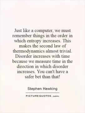 Just like a computer, we must remember things in the order in which entropy increases. This makes the second law of thermodynamics almost trivial. Disorder increases with time because we measure time in the direction in which disorder increases. You can't have a safer bet than that! Picture Quote #1