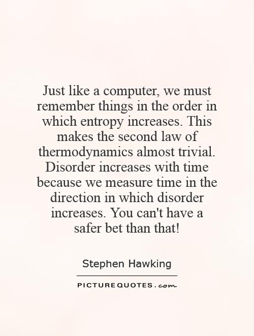 Just like a computer, we must remember things in the order in which entropy increases. This makes the second law of thermodynamics almost trivial. Disorder increases with time because we measure time in the direction in which disorder increases. You can't have a safer bet than that! Picture Quote #1