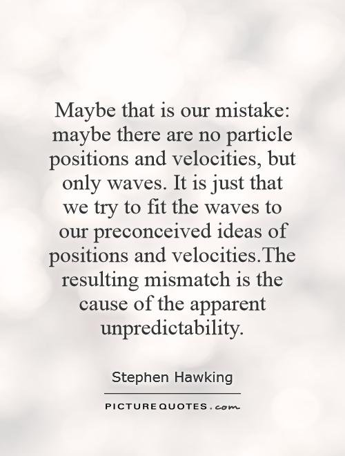 Maybe that is our mistake: maybe there are no particle positions and velocities, but only waves. It is just that we try to fit the waves to our preconceived ideas of positions and velocities.The resulting mismatch is the cause of the apparent unpredictability Picture Quote #1
