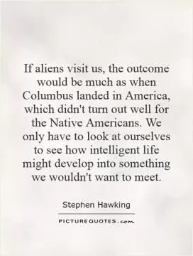 If aliens visit us, the outcome would be much as when Columbus landed in America, which didn't turn out well for the Native Americans. We only have to look at ourselves to see how intelligent life might develop into something we wouldn't want to meet Picture Quote #1