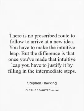 There is no prescribed route to follow to arrive at a new idea. You have to make the intuitive leap. But the difference is that once you've made that intuitive leap you have to justify it by filling in the intermediate steps Picture Quote #1