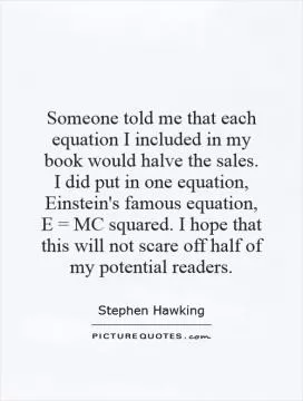 Someone told me that each equation I included in my book would halve the sales. I did put in one equation, Einstein's famous equation, E = MC squared. I hope that this will not scare off half of my potential readers Picture Quote #1