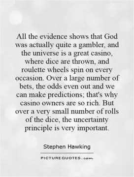 All the evidence shows that God was actually quite a gambler, and the universe is a great casino, where dice are thrown, and roulette wheels spin on every occasion. Over a large number of bets, the odds even out and we can make predictions; that's why casino owners are so rich. But over a very small number of rolls of the dice, the uncertainty principle is very important Picture Quote #1