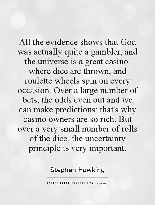 All the evidence shows that God was actually quite a gambler, and the universe is a great casino, where dice are thrown, and roulette wheels spin on every occasion. Over a large number of bets, the odds even out and we can make predictions; that's why casino owners are so rich. But over a very small number of rolls of the dice, the uncertainty principle is very important Picture Quote #1
