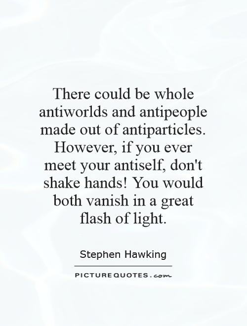 There could be whole antiworlds and antipeople made out of antiparticles. However, if you ever meet your antiself, don't shake hands! You would both vanish in a great flash of light Picture Quote #1