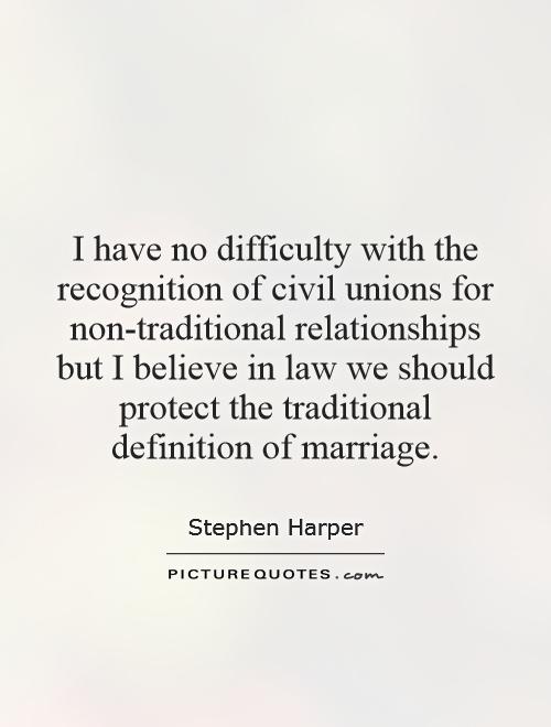 I have no difficulty with the recognition of civil unions for non-traditional relationships but I believe in law we should protect the traditional definition of marriage Picture Quote #1