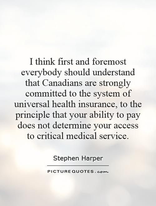 I think first and foremost everybody should understand that Canadians are strongly committed to the system of universal health insurance, to the principle that your ability to pay does not determine your access to critical medical service Picture Quote #1