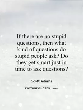If there are no stupid questions, then what kind of questions do stupid people ask? Do they get smart just in time to ask questions? Picture Quote #1