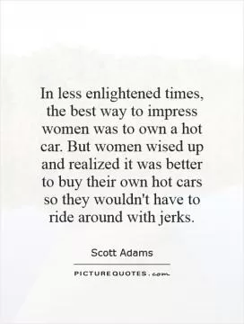 In less enlightened times, the best way to impress women was to own a hot car. But women wised up and realized it was better to buy their own hot cars so they wouldn't have to ride around with jerks Picture Quote #1