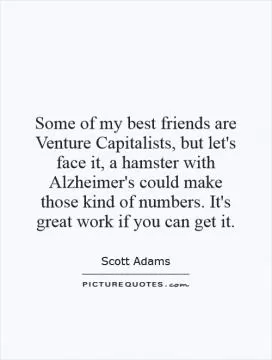 Some of my best friends are Venture Capitalists, but let's face it, a hamster with Alzheimer's could make those kind of numbers. It's great work if you can get it Picture Quote #1