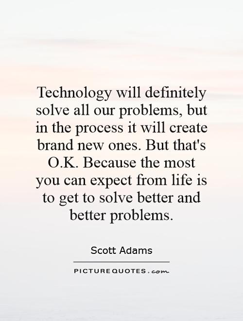 Technology will definitely solve all our problems, but in the process it will create brand new ones. But that's O.K. Because the most you can expect from life is to get to solve better and better problems Picture Quote #1