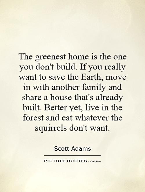 The greenest home is the one you don't build. If you really want to save the Earth, move in with another family and share a house that's already built. Better yet, live in the forest and eat whatever the squirrels don't want Picture Quote #1