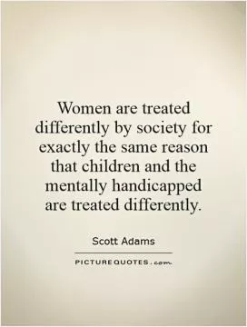Women are treated differently by society for exactly the same reason that children and the mentally handicapped are treated differently Picture Quote #1