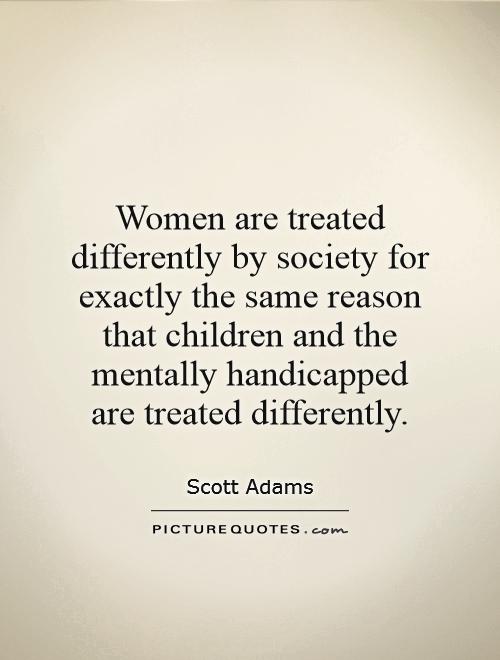 Women are treated differently by society for exactly the same reason that children and the mentally handicapped are treated differently Picture Quote #1