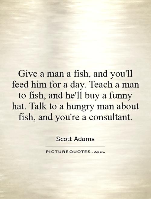Give a man a fish, and you'll feed him for a day. Teach a man to fish, and he'll buy a funny hat. Talk to a hungry man about fish, and you're a consultant Picture Quote #1