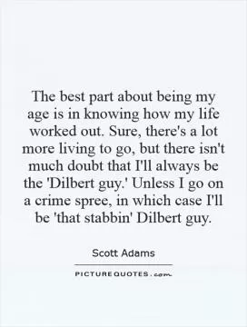 The best part about being my age is in knowing how my life worked out. Sure, there's a lot more living to go, but there isn't much doubt that I'll always be the 'Dilbert guy.' Unless I go on a crime spree, in which case I'll be 'that stabbin' Dilbert guy Picture Quote #1