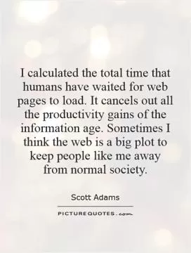 I calculated the total time that humans have waited for web pages to load. It cancels out all the productivity gains of the information age. Sometimes I think the web is a big plot to keep people like me away from normal society Picture Quote #1
