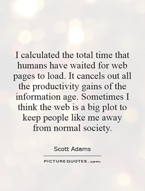 I calculated the total time that humans have waited for web pages to load. It cancels out all the productivity gains of the information age. Sometimes I think the web is a big plot to keep people like me away from normal society Picture Quote #1