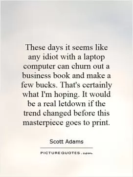 These days it seems like any idiot with a laptop computer can churn out a business book and make a few bucks. That's certainly what I'm hoping. It would be a real letdown if the trend changed before this masterpiece goes to print Picture Quote #1