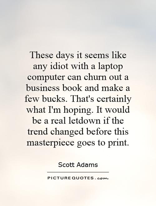 These days it seems like any idiot with a laptop computer can churn out a business book and make a few bucks. That's certainly what I'm hoping. It would be a real letdown if the trend changed before this masterpiece goes to print Picture Quote #1