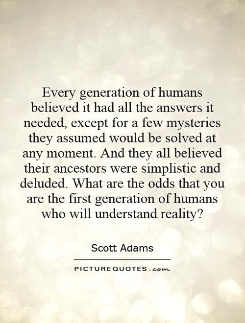 Every generation of humans believed it had all the answers it needed, except for a few mysteries they assumed would be solved at any moment. And they all believed their ancestors were simplistic and deluded. What are the odds that you are the first generation of humans who will understand reality? Picture Quote #1