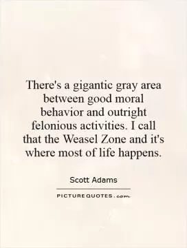 There's a gigantic gray area between good moral behavior and outright felonious activities. I call that the Weasel Zone and it's where most of life happens Picture Quote #1