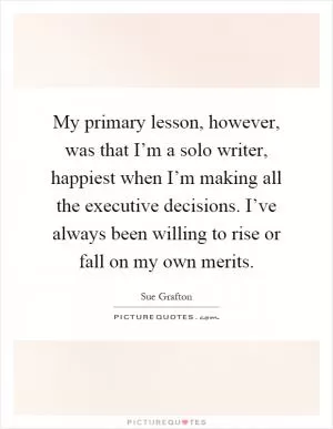 My primary lesson, however, was that I’m a solo writer, happiest when I’m making all the executive decisions. I’ve always been willing to rise or fall on my own merits Picture Quote #1