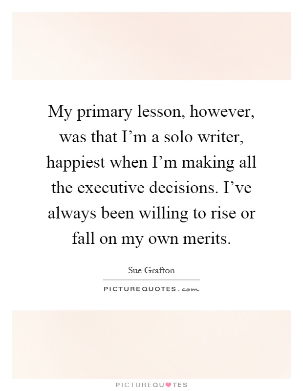 My primary lesson, however, was that I'm a solo writer, happiest when I'm making all the executive decisions. I've always been willing to rise or fall on my own merits Picture Quote #1