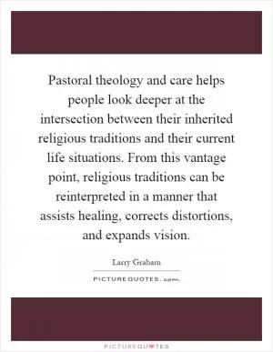 Pastoral theology and care helps people look deeper at the intersection between their inherited religious traditions and their current life situations. From this vantage point, religious traditions can be reinterpreted in a manner that assists healing, corrects distortions, and expands vision Picture Quote #1