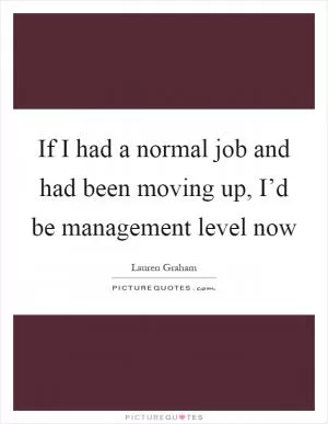 If I had a normal job and had been moving up, I’d be management level now Picture Quote #1