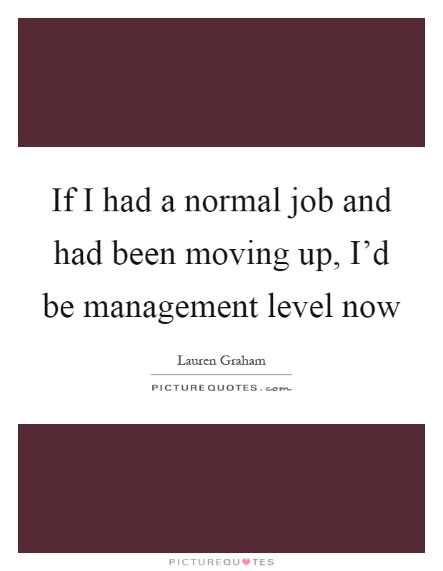 If I had a normal job and had been moving up, I'd be management level now Picture Quote #1
