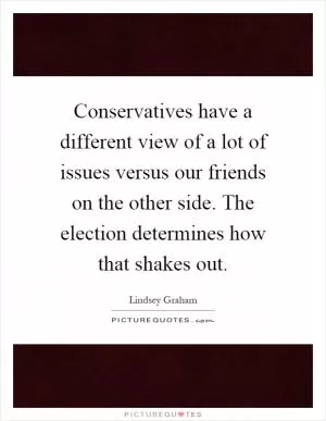 Conservatives have a different view of a lot of issues versus our friends on the other side. The election determines how that shakes out Picture Quote #1