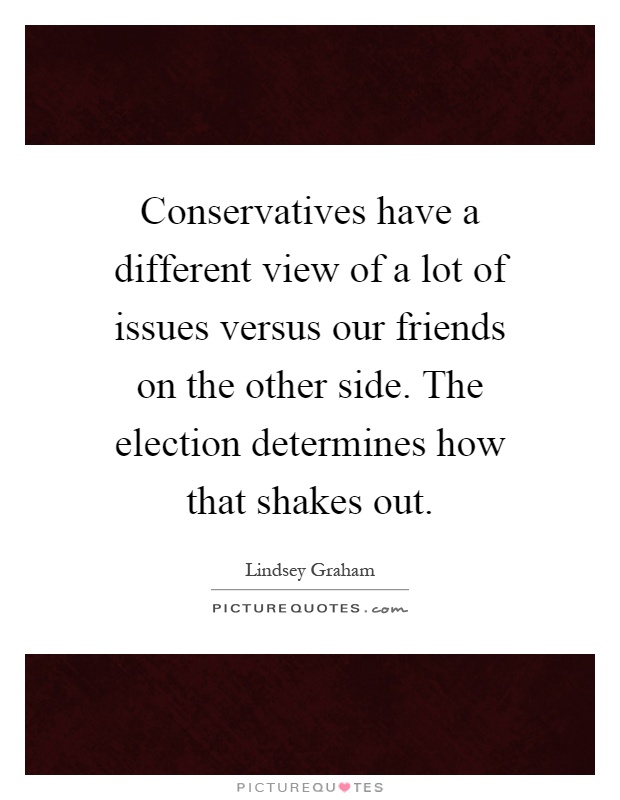 Conservatives have a different view of a lot of issues versus our friends on the other side. The election determines how that shakes out Picture Quote #1