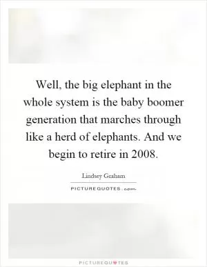 Well, the big elephant in the whole system is the baby boomer generation that marches through like a herd of elephants. And we begin to retire in 2008 Picture Quote #1